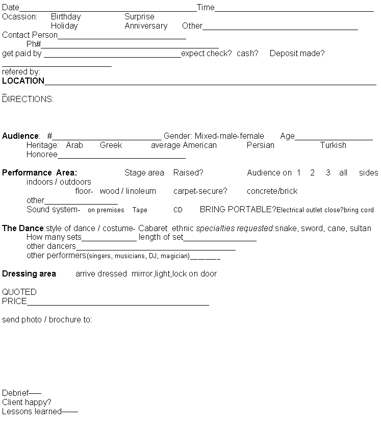 Text Box: Date_______________________________________Time___________________________________Ocassion:	Birthday		Surprise		Holiday		Anniversary	    Other__________________________________Contact Person____________________________	Ph#_______________________________________get paid by ______________________________expect check?  cash?     Deposit made?________________________refered by:LOCATION__________________________________________________________________________DIRECTIONS:Audience:   #________________________ Gender: Mixed-male-female       Age_________________	Heritage:   Arab	Greek 	 average American		Persian		Turkish	Honoree____________________________Performance  Area: 		Stage area    Raised?		Audience on  1    2     3    all sides	indoors / outdoors			floor-	wood / linoleum	carpet-secure?	concrete/brick	other________________	Sound system-   on premises    Tape 	CD	 BRING PORTABLE?Electrical outlet close?bring cordThe Dance: style of dance/costume- Cabaret  ethnic specialties requested:snake, sword, cane, sultan	How many sets____________ length of set________________	other dancers___________________________________	other performers (singers, musicians, DJ, magician)________Dressing area:  arrive dressed  mirror, light, lock on doorQUOTED PRICE________________________________________send photo / brochure to:Debrief�� Client happy?Lessons learned��